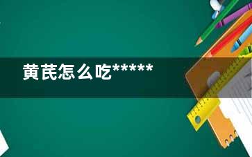 黄芪怎么吃****** 夏季黄芪抗衰老******！